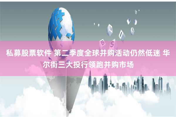 私募股票软件 第二季度全球并购活动仍然低迷 华尔街三大投行领跑并购市场
