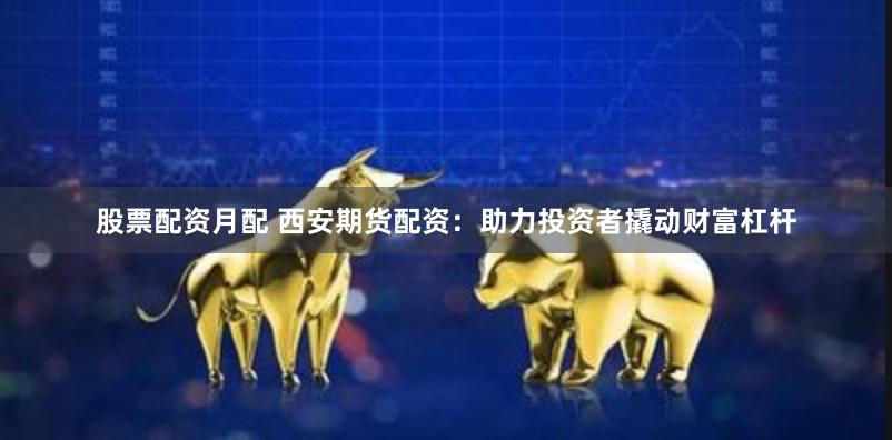 股票配资月配 西安期货配资：助力投资者撬动财富杠杆