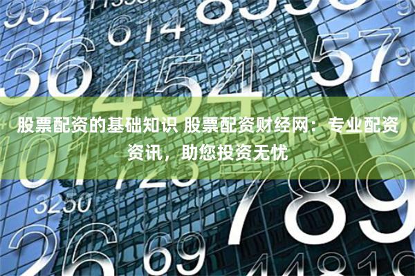 股票配资的基础知识 股票配资财经网：专业配资资讯，助您投资无忧