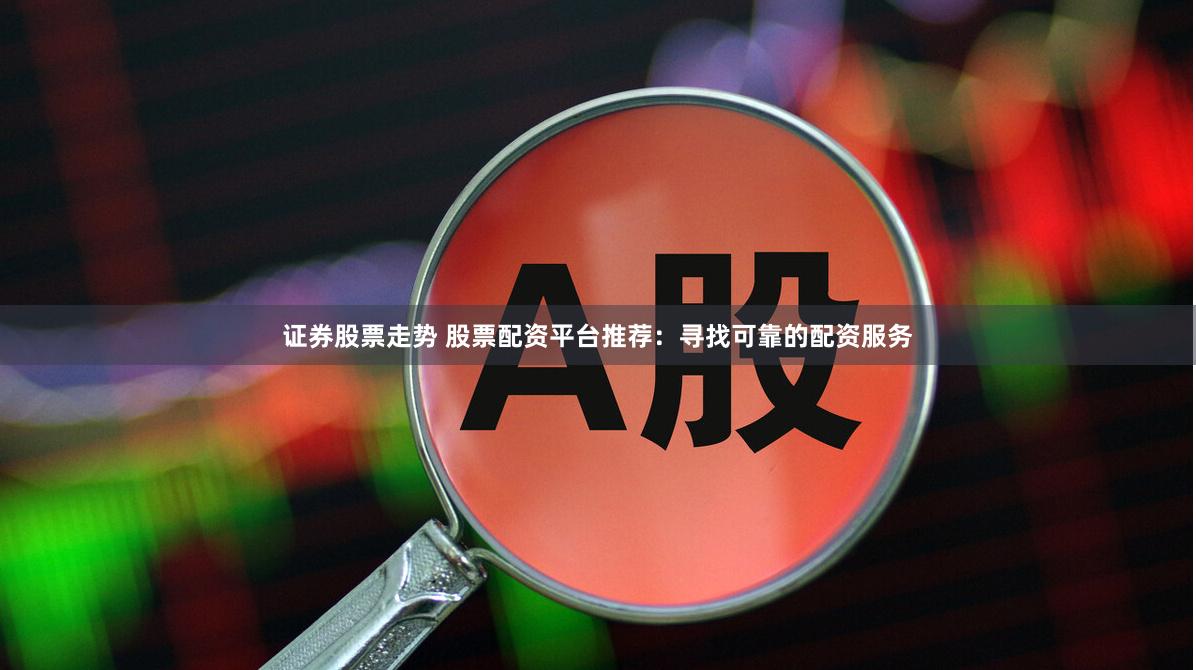 证券股票走势 股票配资平台推荐：寻找可靠的配资服务