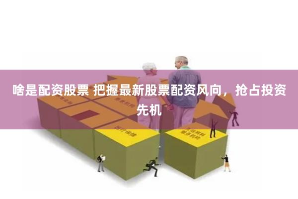 啥是配资股票 把握最新股票配资风向，抢占投资先机