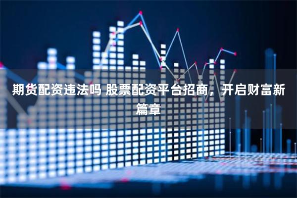 期货配资违法吗 股票配资平台招商，开启财富新篇章