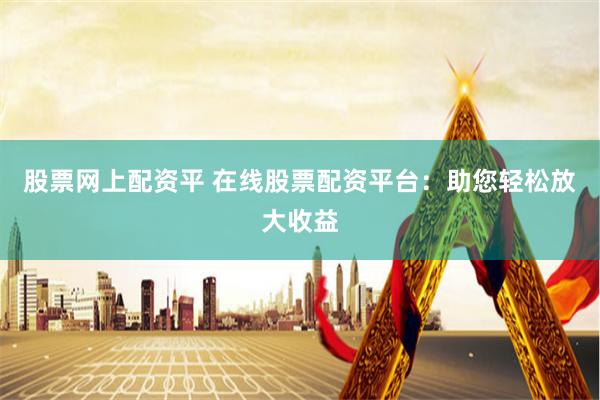 股票网上配资平 在线股票配资平台：助您轻松放大收益
