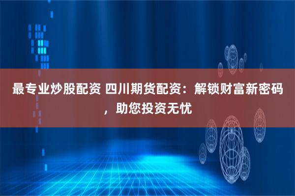最专业炒股配资 四川期货配资：解锁财富新密码，助您投资无忧