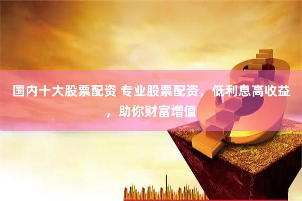 国内十大股票配资 专业股票配资，低利息高收益，助你财富增值