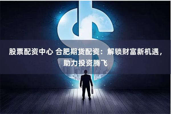 股票配资中心 合肥期货配资：解锁财富新机遇，助力投资腾飞