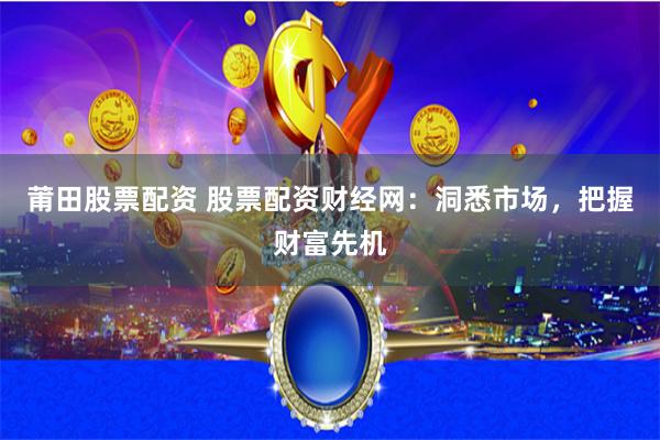 莆田股票配资 股票配资财经网：洞悉市场，把握财富先机