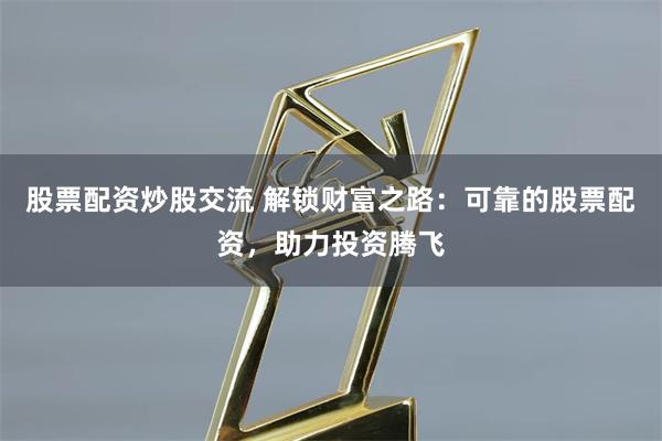 股票配资炒股交流 解锁财富之路：可靠的股票配资，助力投资腾飞