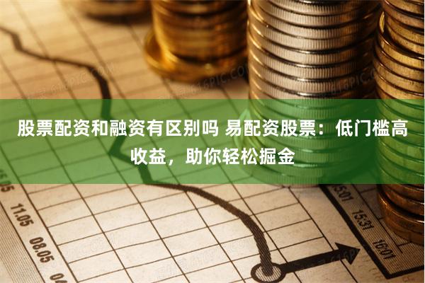 股票配资和融资有区别吗 易配资股票：低门槛高收益，助你轻松掘金