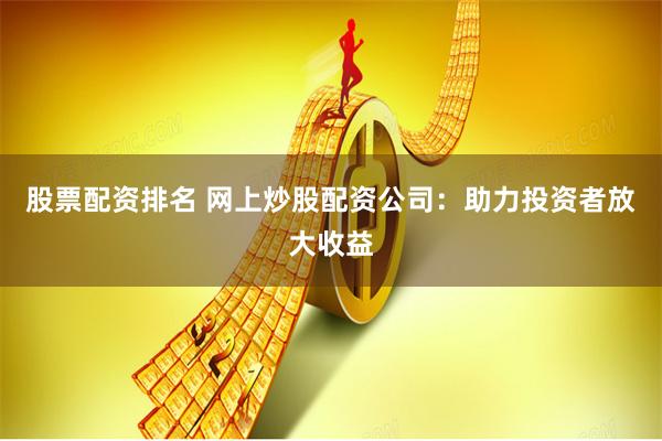 股票配资排名 网上炒股配资公司：助力投资者放大收益