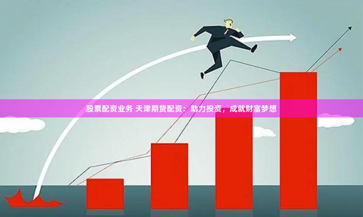 股票配资业务 天津期货配资：助力投资，成就财富梦想