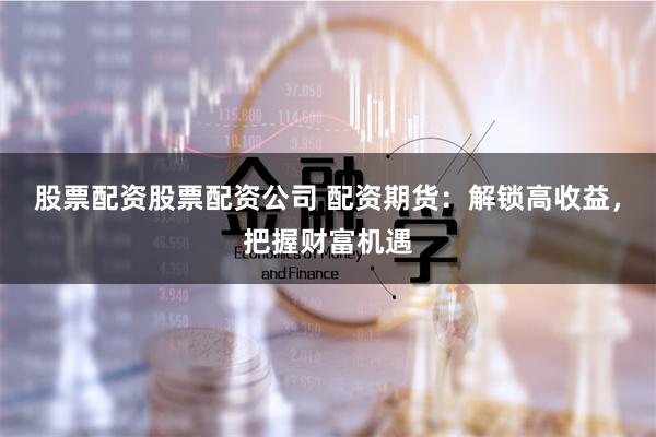 股票配资股票配资公司 配资期货：解锁高收益，把握财富机遇