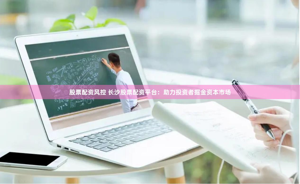 股票配资风控 长沙股票配资平台：助力投资者掘金资本市场