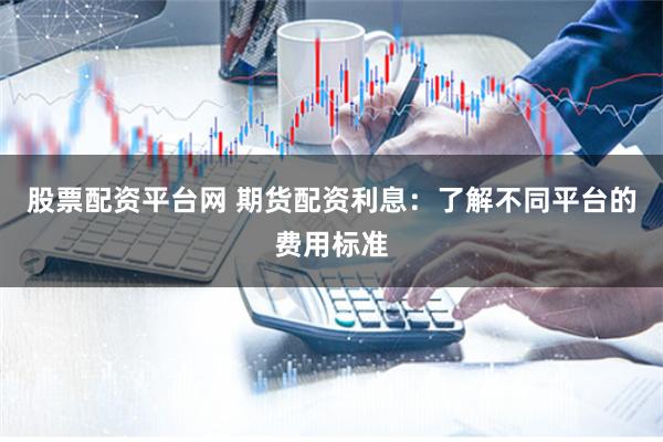 股票配资平台网 期货配资利息：了解不同平台的费用标准